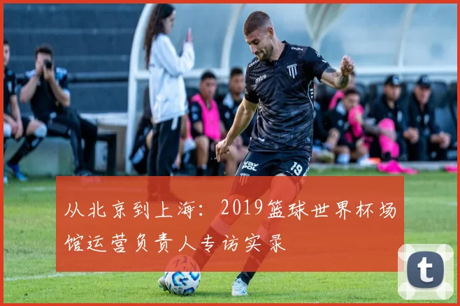 从北京到上海:2019篮球世界杯场馆运营负责人专访实录