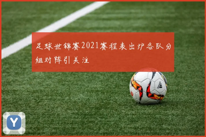 足球世锦赛2021赛程表出炉各队分组对阵引关注