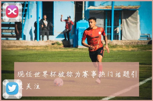 现任世界杯被称为赛事热门话题引发关注