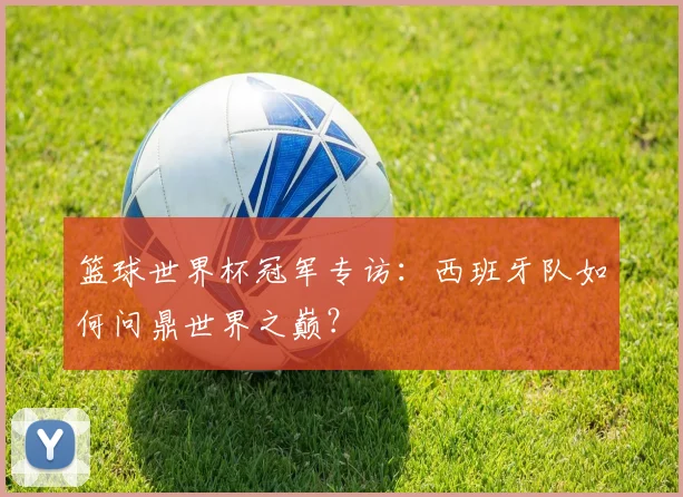 篮球世界杯冠军专访:西班牙队如何问鼎世界之巅?