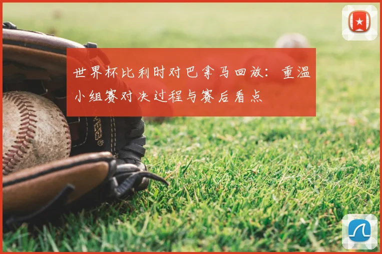 世界杯比利时对巴拿马回放：重温小组赛对决过程与赛后看点