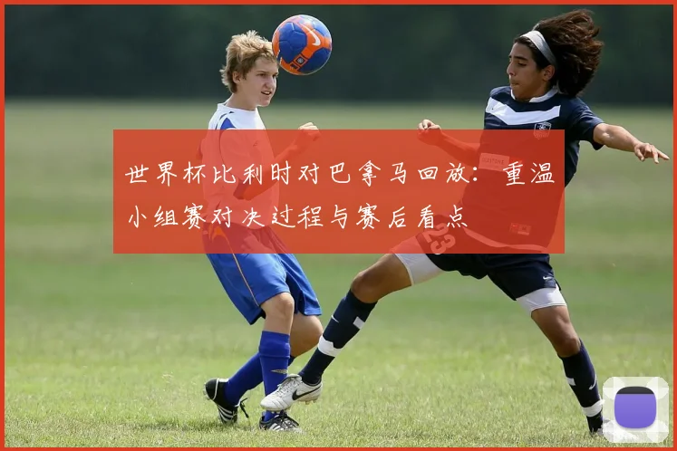 世界杯比利时对巴拿马回放：重温小组赛对决过程与赛后看点