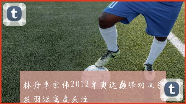 林丹李宗伟2012年奥运巅峰对决引发羽坛高度关注