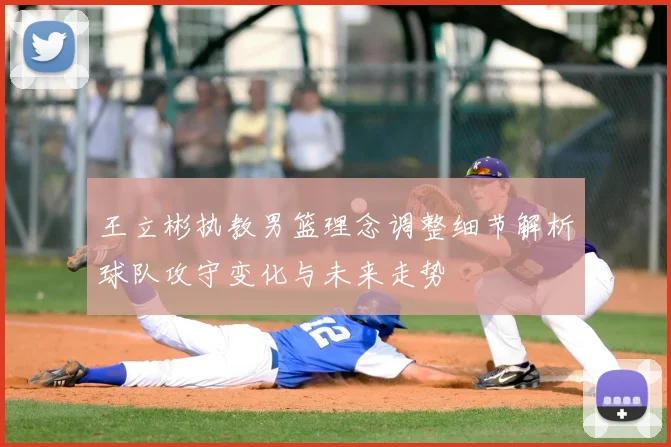 王立彬执教男篮理念调整细节解析球队攻守变化与未来走势