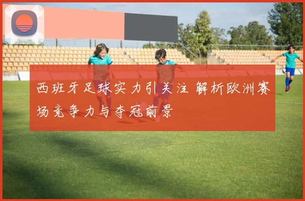 西班牙足球实力引关注 解析欧洲赛场竞争力与夺冠前景