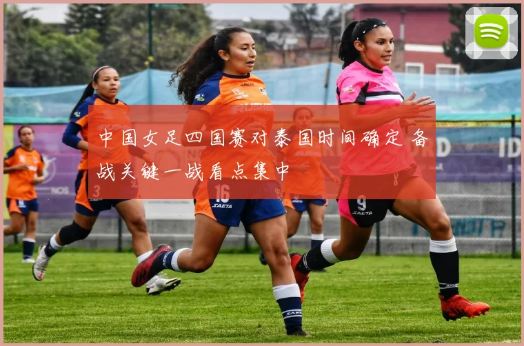 中国女足四国赛对泰国时间确定 备战关键一战看点集中