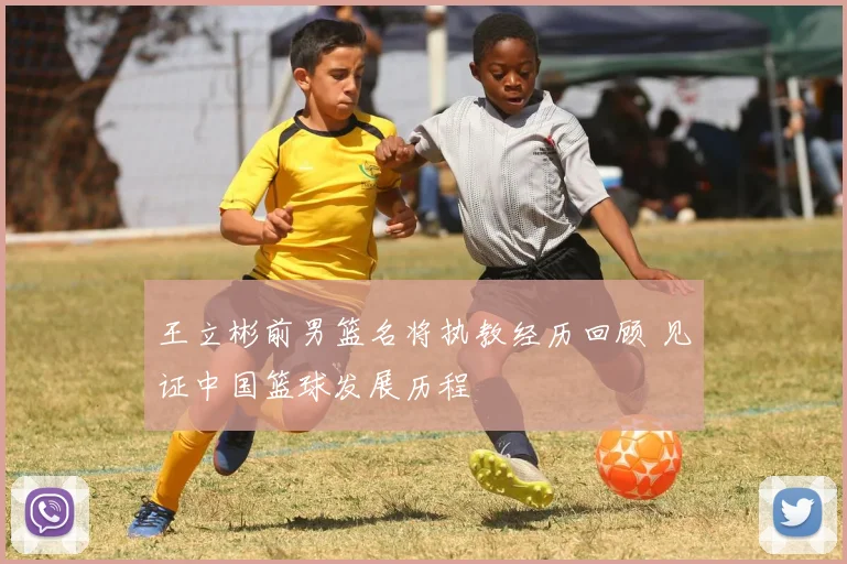 王立彬前男篮名将执教经历回顾 见证中国篮球发展历程
