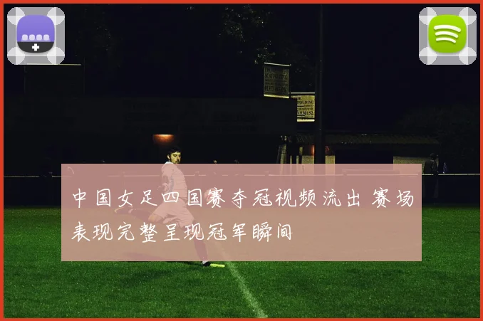 中国女足四国赛夺冠视频流出 赛场表现完整呈现冠军瞬间