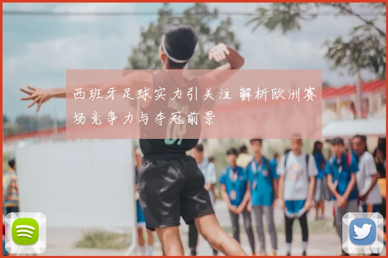 西班牙足球实力引关注 解析欧洲赛场竞争力与夺冠前景