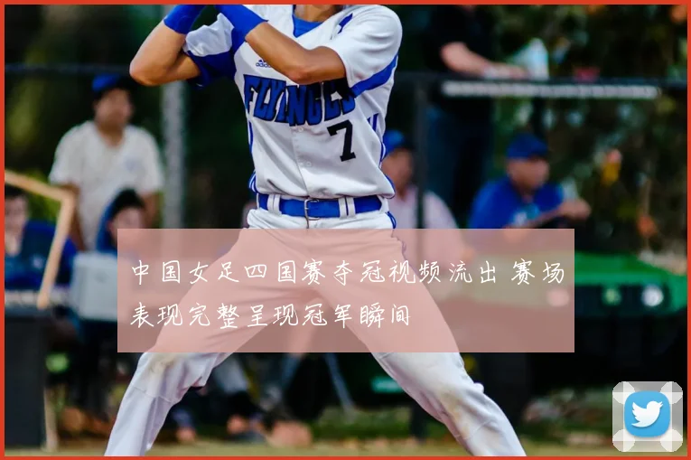 中国女足四国赛夺冠视频流出 赛场表现完整呈现冠军瞬间