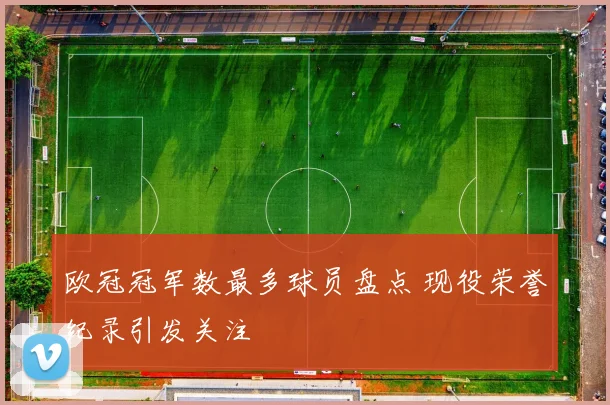 欧冠冠军数最多球员盘点 现役荣誉纪录引发关注