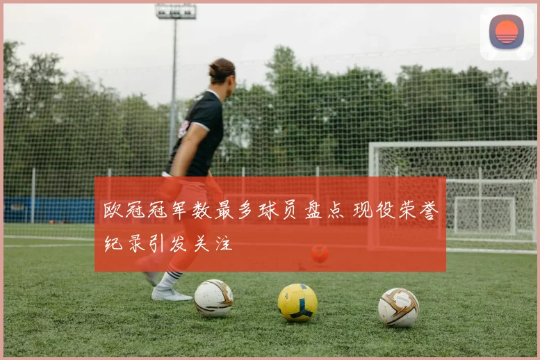 欧冠冠军数最多球员盘点 现役荣誉纪录引发关注