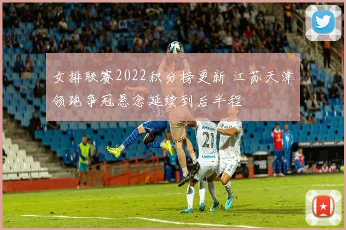 女排联赛2022积分榜更新 江苏天津领跑争冠悬念延续到后半程