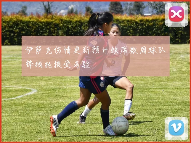 伊萨克伤情更新预计缺席数周球队锋线轮换受考验