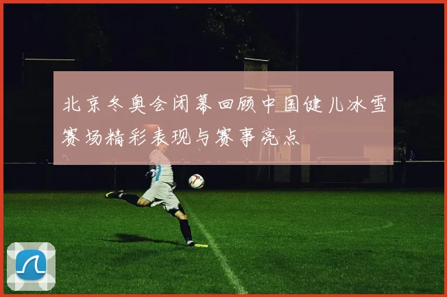 北京冬奥会闭幕回顾中国健儿冰雪赛场精彩表现与赛事亮点