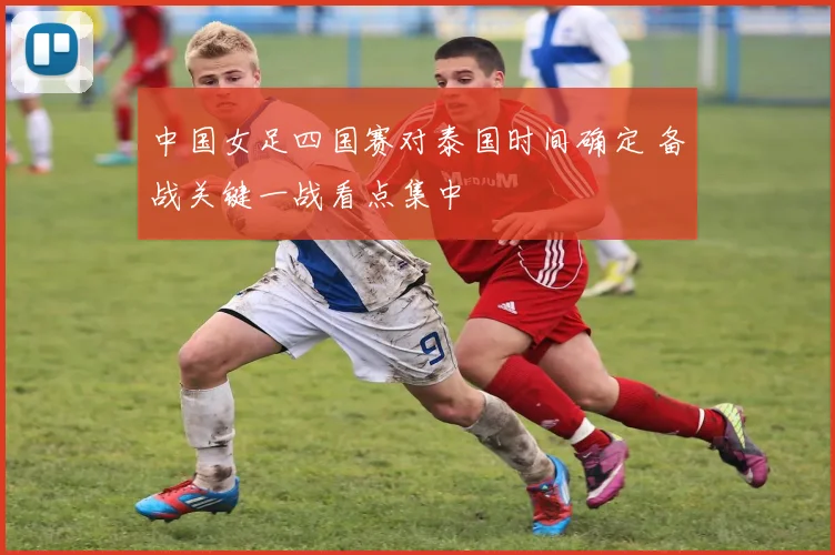 中国女足四国赛对泰国时间确定 备战关键一战看点集中