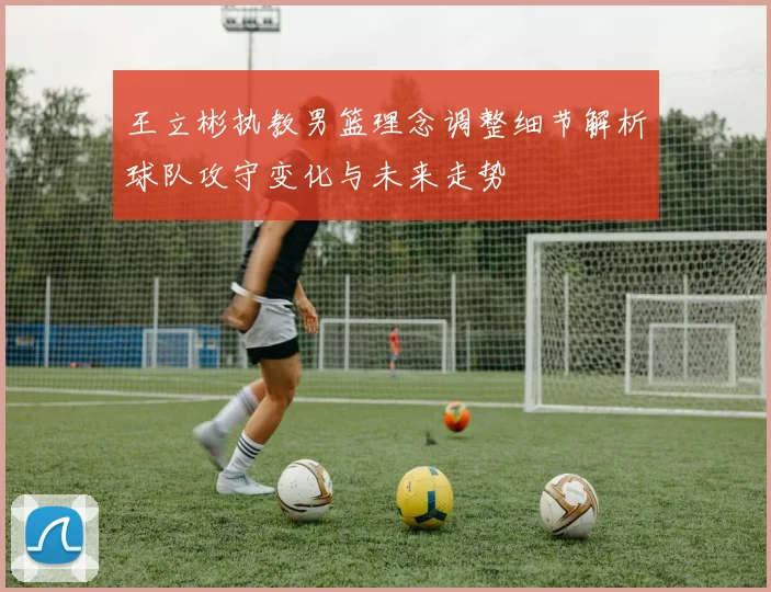 王立彬执教男篮理念调整细节解析球队攻守变化与未来走势