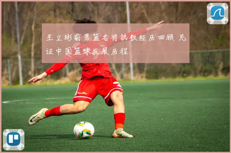 王立彬前男篮名将执教经历回顾 见证中国篮球发展历程