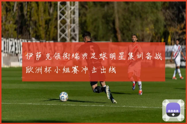 伊萨克领衔瑞典足球明星集训备战欧洲杯小组赛冲击出线