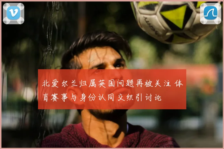 北爱尔兰归属英国问题再被关注 体育赛事与身份认同交织引讨论