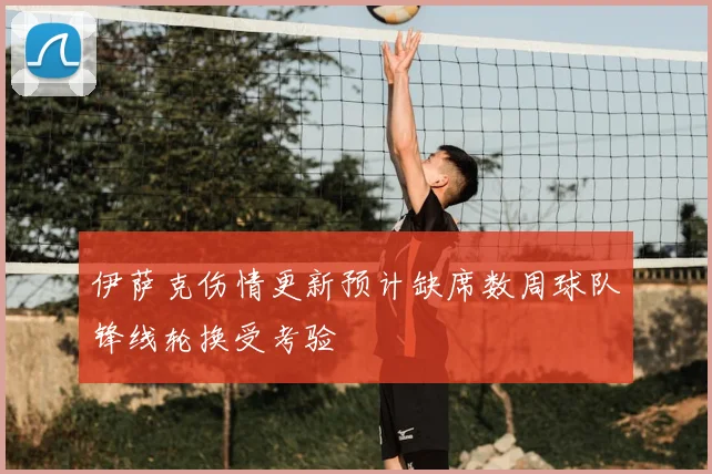 伊萨克伤情更新预计缺席数周球队锋线轮换受考验