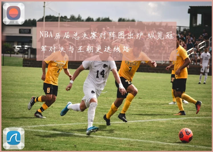 NBA历届总决赛对阵图出炉 纵览冠军对决与王朝更迭线路