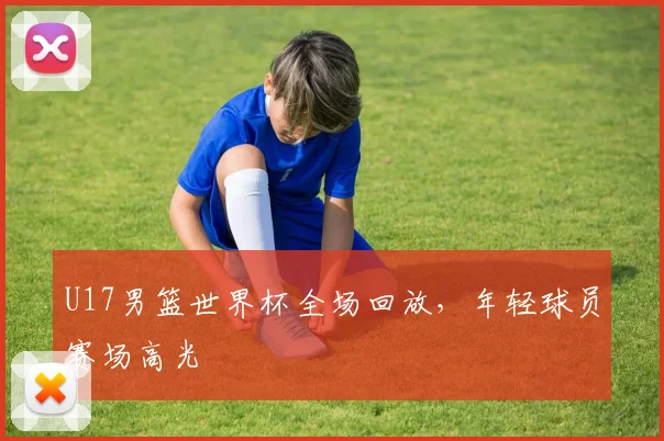 U17男篮世界杯全场回放，年轻球员赛场高光