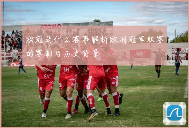 欧冠是什么赛事解析欧洲冠军联赛的赛制与历史背景