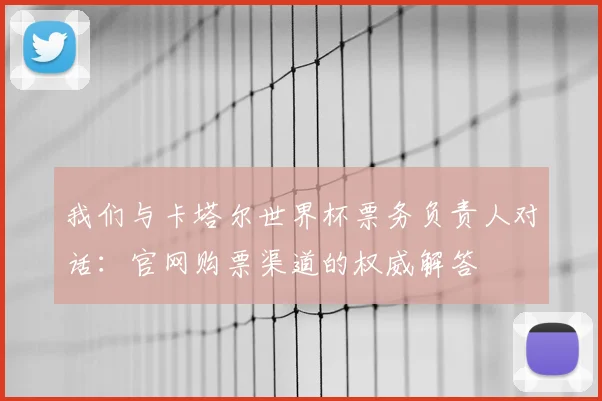 我们与卡塔尔世界杯票务负责人对话:官网购票渠道的权威解答