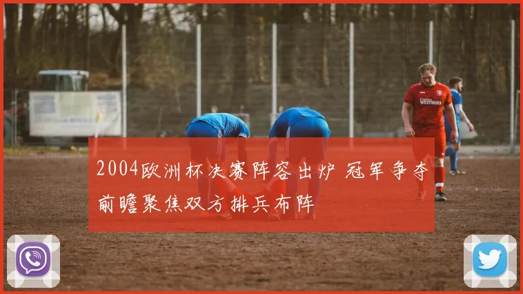 2004欧洲杯决赛阵容出炉 冠军争夺前瞻聚焦双方排兵布阵