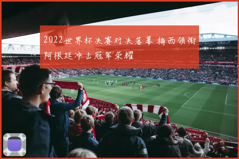 2022世界杯决赛对决落幕 梅西领衔阿根廷冲击冠军荣耀