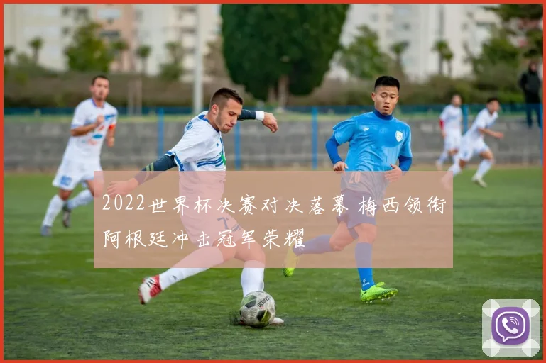 2022世界杯决赛对决落幕 梅西领衔阿根廷冲击冠军荣耀