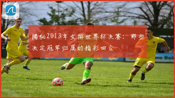 揭秘2013年女排世界杯决赛：那些决定冠军归属的精彩回合