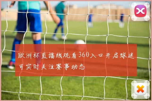 欧洲杯直播线观看360入口开启球迷可实时关注赛事动态