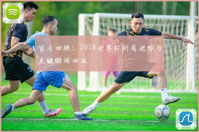 官方回顾：2018世界杯所有进球与关键瞬间回放