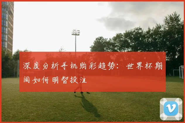 深度分析手机购彩趋势：世界杯期间如何明智投注