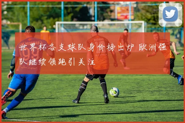 世界杯各支球队身价榜出炉 欧洲强队继续领跑引关注